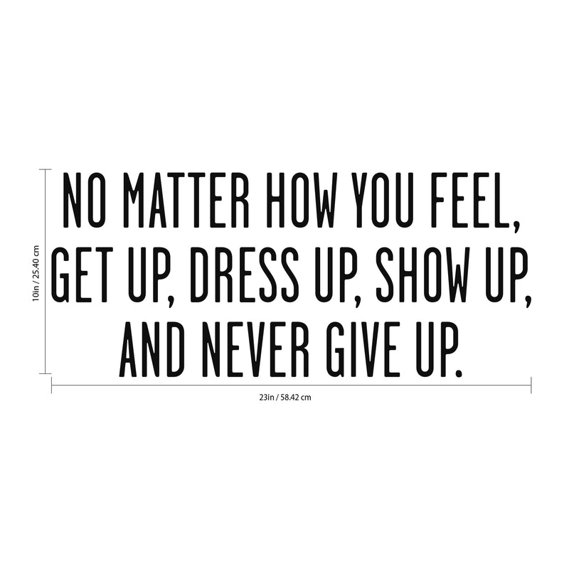 No Matter How You Feel Get Up; Dress Up; Show Up and Never Give Up - Inspirational Quote Wall Art Vinyl Decal 10" x 23" - Living Room Motivational Wall Art Decal - Life quotes vinyl sticker wall decor Black 10" x 23" 3