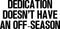 Home Decor Vinyl Wall Art Decal - Dedication Doesn’t Have an Off Season - 17" x 35" - Inspirational Life Quotes - Motivational Work Gym Fitness Quotes Decal Sticker Signs Black 17" x 35" 4
